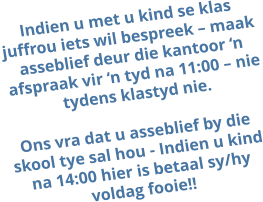 Indien u met u kind se klas juffrou iets wil bespreek – maak asseblief deur die kantoor ‘n afspraak vir ‘n tyd na 11:00 – nie tydens klastyd nie.  Ons vra dat u asseblief by die skool tye sal hou - Indien u kind na 14:00 hier is betaal sy/hy voldag fooie!!
