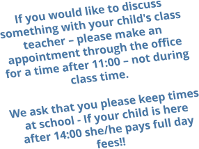 If you would like to discuss something with your child's class teacher – please make an appointment through the office for a time after 11:00 – not during class time.  We ask that you please keep times at school - If your child is here after 14:00 she/he pays full day fees!!